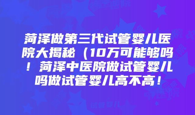 菏泽做第三代试管婴儿医院大揭秘(10万可能够吗!菏泽中医院做试管婴儿吗做试管婴儿高不高!