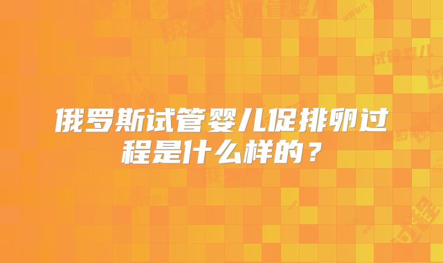 俄罗斯试管婴儿促排卵过程是什么样的？