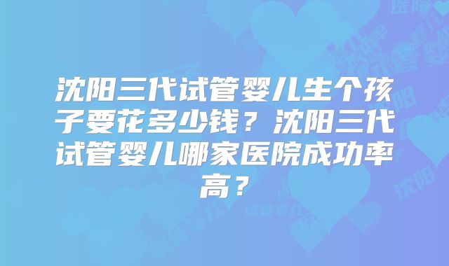沈阳三代试管婴儿生个孩子要花多少钱？沈阳三代试管婴儿哪家医院成功率高？