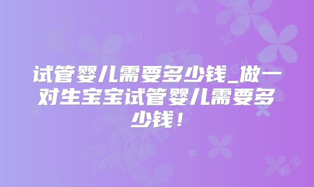 试管婴儿需要多少钱_做一对生宝宝试管婴儿需要多少钱!
