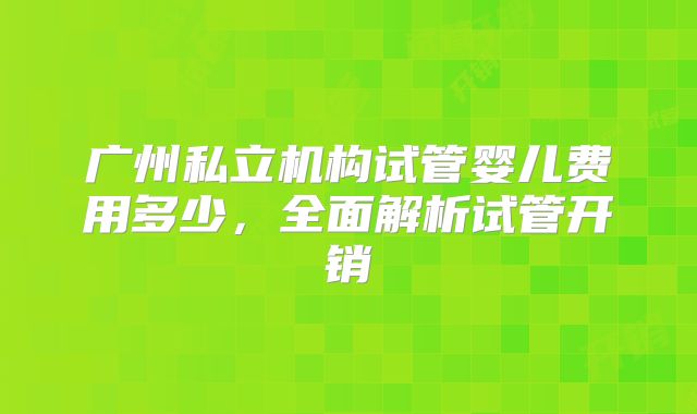 广州私立机构试管婴儿费用多少，全面解析试管开销