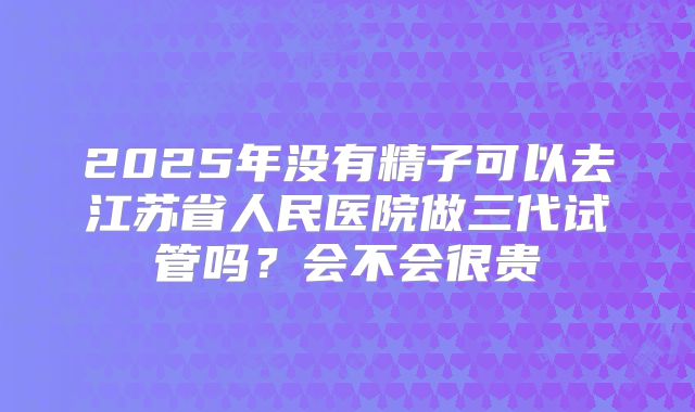 2025年没有精子可以去江苏省人民医院做三代试管吗？会不会很贵