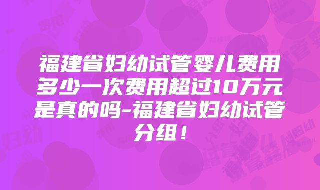 福建省妇幼试管婴儿费用多少一次费用超过10万元是真的吗-福建省妇幼试管分组！