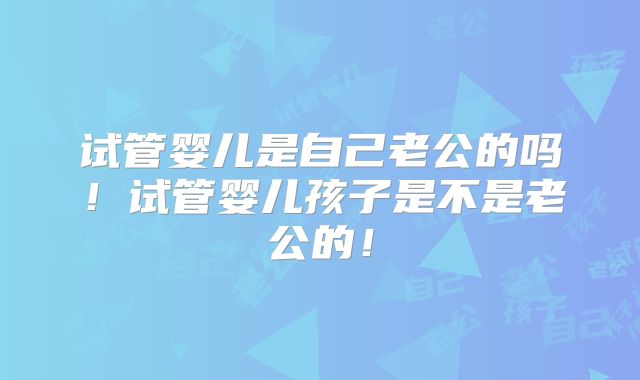 试管婴儿是自己老公的吗！试管婴儿孩子是不是老公的！