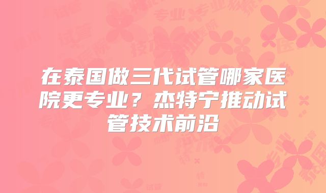 在泰国做三代试管哪家医院更专业？杰特宁推动试管技术前沿