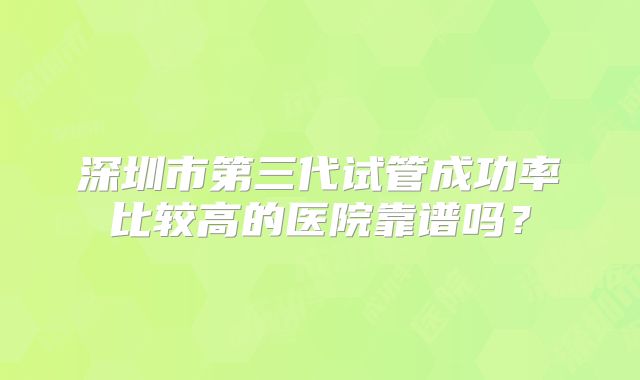 深圳市第三代试管成功率比较高的医院靠谱吗?