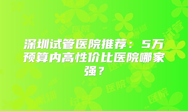 深圳试管医院推荐：5万预算内高性价比医院哪家强？