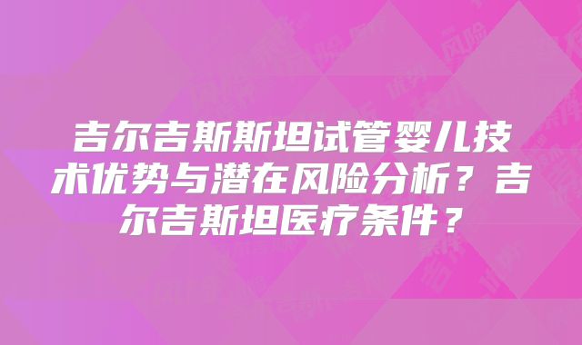 吉尔吉斯斯坦试管婴儿技术优势与潜在风险分析?吉尔吉斯坦医疗条件?