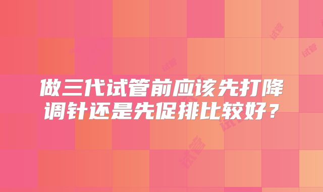 做三代试管前应该先打降调针还是先促排比较好？