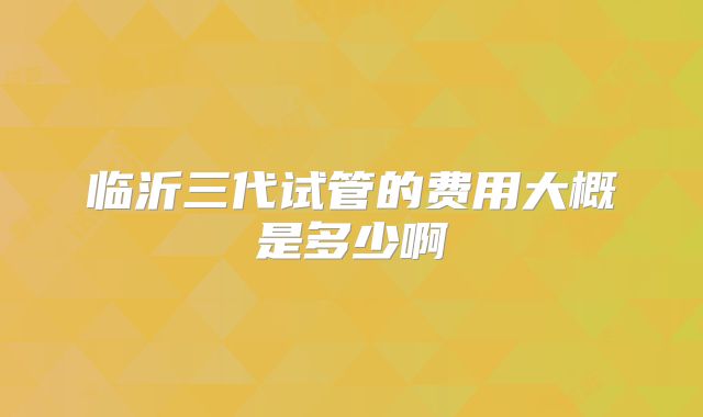临沂三代试管的费用大概是多少啊