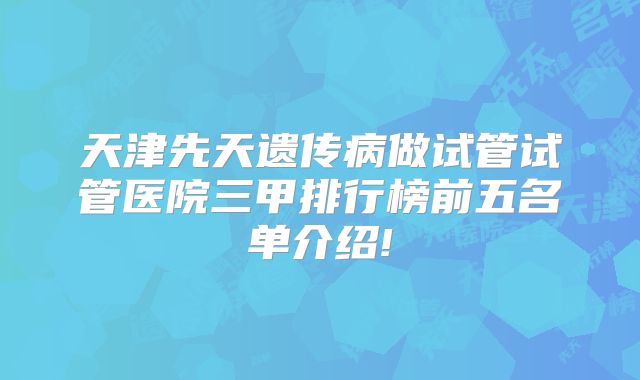 天津先天遗传病做试管试管医院三甲排行榜前五名单介绍!