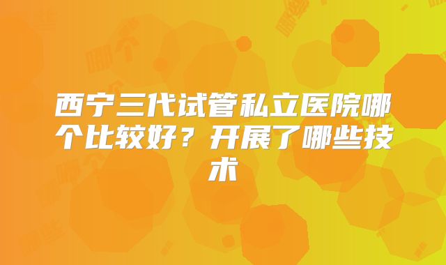 西宁三代试管私立医院哪个比较好？开展了哪些技术