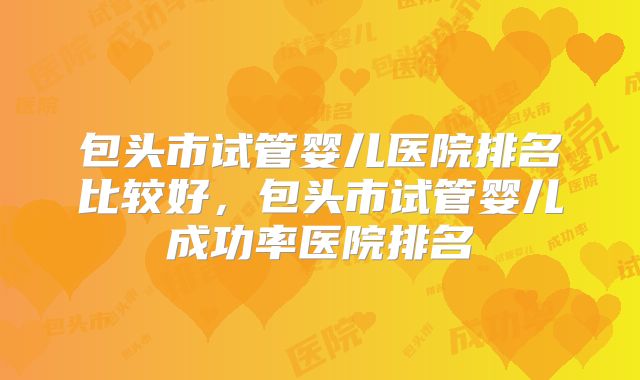 包头市试管婴儿医院排名比较好，包头市试管婴儿成功率医院排名