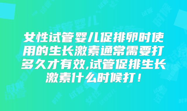 女性试管婴儿促排卵时使用的生长激素通常需要打多久才有效,试管促排生长激素什么时候打！
