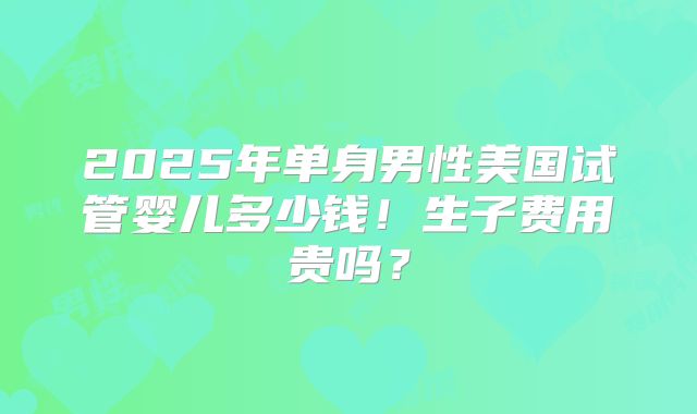 2025年单身男性美国试管婴儿多少钱!生子费用贵吗?