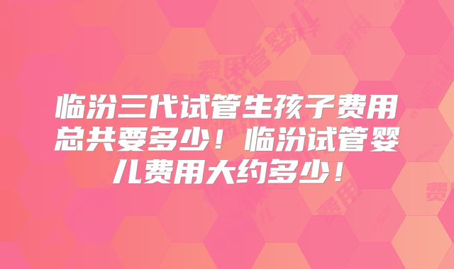 临汾三代试管生孩子费用总共要多少!临汾试管婴儿费用大约多少!