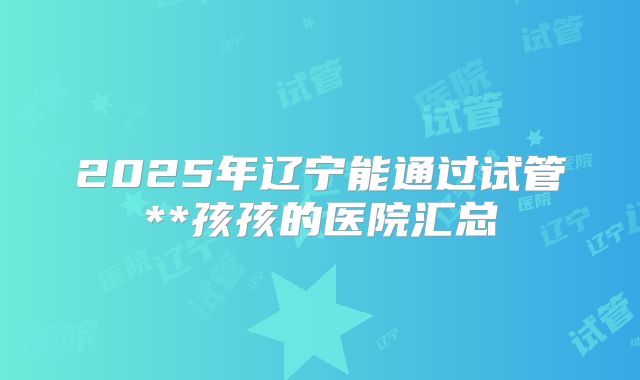 2025年辽宁能通过试管**孩孩的医院汇总