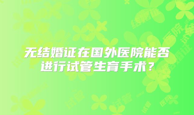 无结婚证在国外医院能否进行试管生育手术？