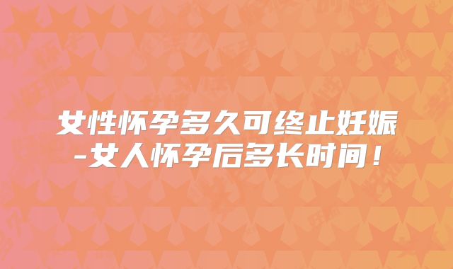 女性怀孕多久可终止妊娠-女人怀孕后多长时间！
