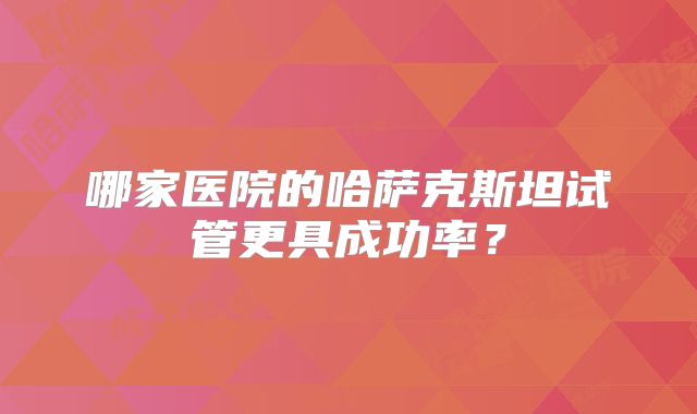 哪家医院的哈萨克斯坦试管更具成功率?