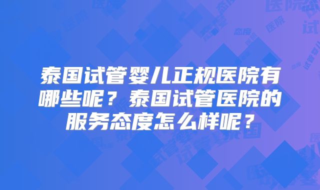 泰国试管婴儿正规医院有哪些呢？泰国试管医院的服务态度怎么样呢？
