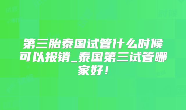第三胎泰国试管什么时候可以报销_泰国第三试管哪家好!