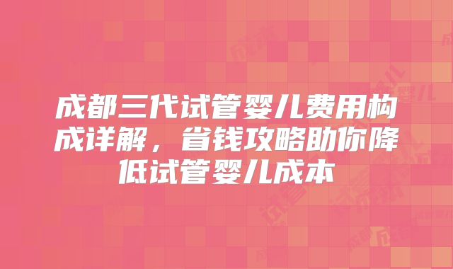 成都三代试管婴儿费用构成详解,省钱攻略助你降低试管婴儿成本