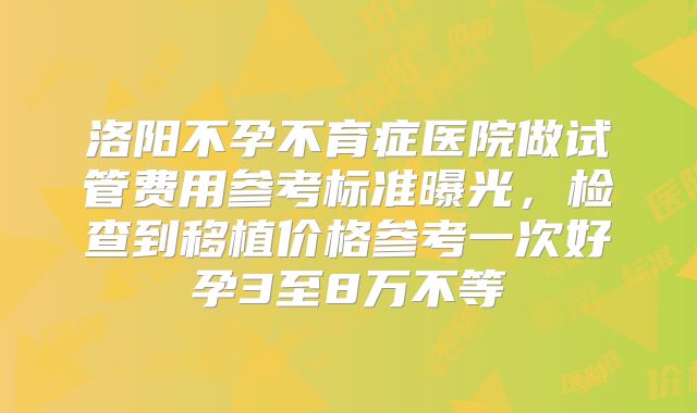 洛阳不孕不育症医院做试管费用参考标准曝光,检查到移植价格参考一次好孕3至8万不等