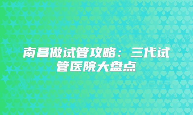南昌做试管攻略:三代试管医院大盘点