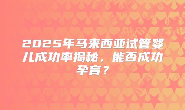 2025年马来西亚试管婴儿成功率揭秘,能否成功孕育?