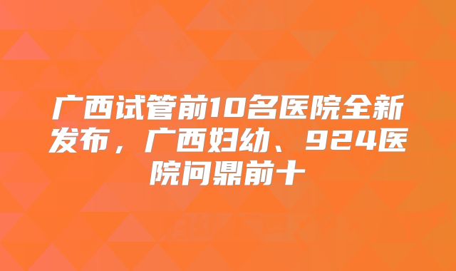 广西试管前10名医院全新发布，广西妇幼、924医院问鼎前十