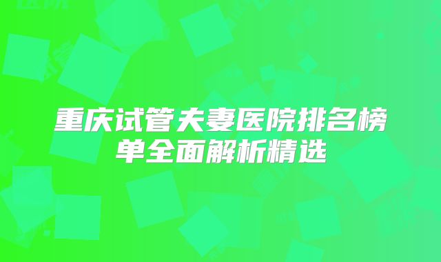 重庆试管夫妻医院排名榜单全面解析精选