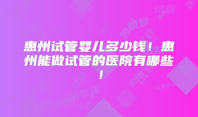 惠州试管婴儿多少钱！惠州能做试管的医院有哪些！