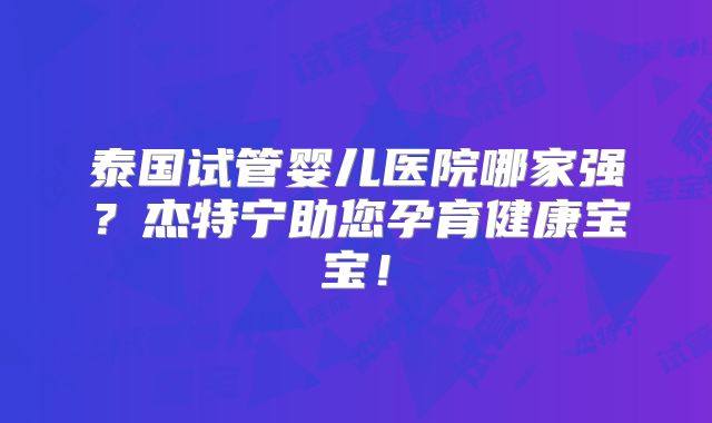 泰国试管婴儿医院哪家强？杰特宁助您孕育健康宝宝！