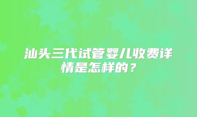 汕头三代试管婴儿收费详情是怎样的？