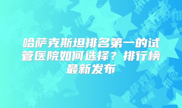 哈萨克斯坦排名第一的试管医院如何选择?排行榜最新发布