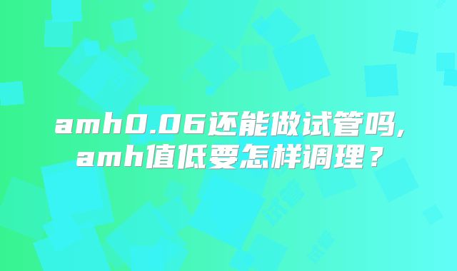 amh0.06还能做试管吗,amh值低要怎样调理？