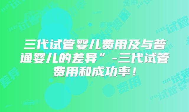 三代试管婴儿费用及与普通婴儿的差异”-三代试管费用和成功率!