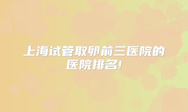 上海试管取卵前三医院的医院排名!