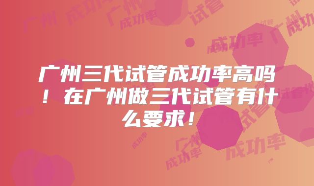广州三代试管成功率高吗！在广州做三代试管有什么要求！