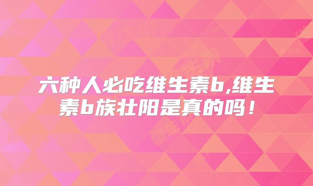 六种人必吃维生素b,维生素b族壮阳是真的吗！