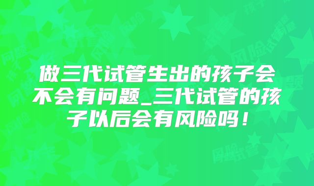 做三代试管生出的孩子会不会有问题_三代试管的孩子以后会有风险吗!