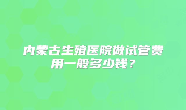 内蒙古生殖医院做试管费用一般多少钱？