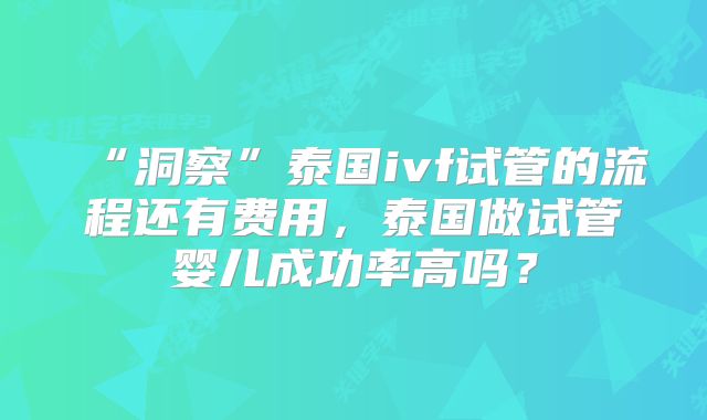 “洞察”泰国ivf试管的流程还有费用，泰国做试管婴儿成功率高吗？