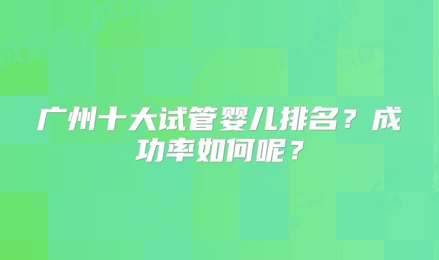 广州十大试管婴儿排名？成功率如何呢？