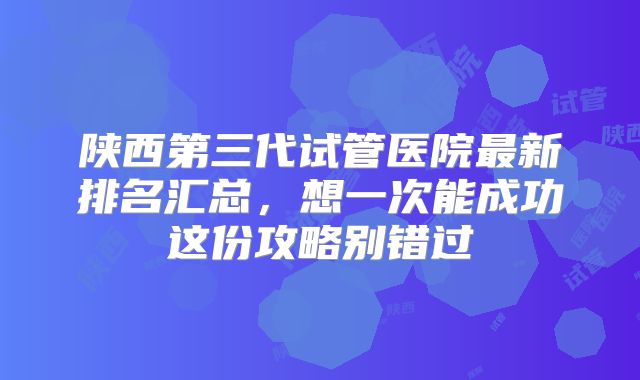 陕西第三代试管医院最新排名汇总，想一次能成功这份攻略别错过