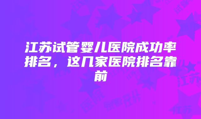江苏试管婴儿医院成功率排名,这几家医院排名靠前