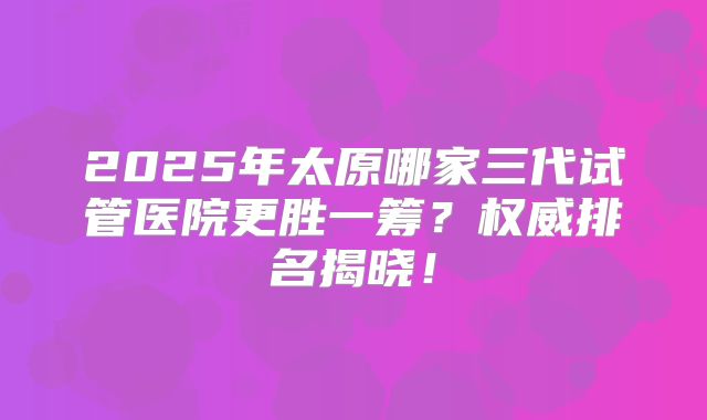 2025年太原哪家三代试管医院更胜一筹？权威排名揭晓！