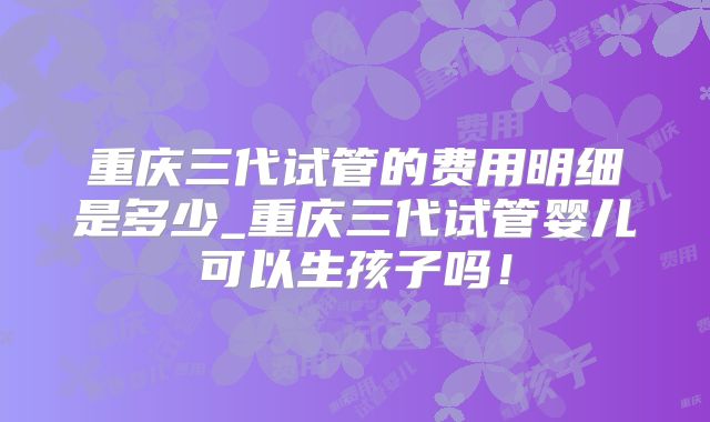 重庆三代试管的费用明细是多少_重庆三代试管婴儿可以生孩子吗！