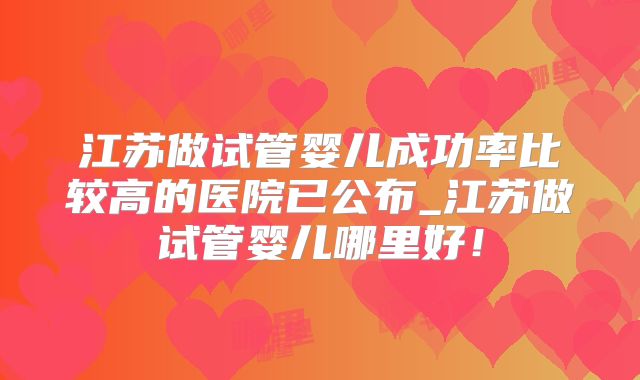 江苏做试管婴儿成功率比较高的医院已公布_江苏做试管婴儿哪里好！